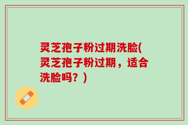 灵芝孢子粉过期洗脸(灵芝孢子粉过期，适合洗脸吗？)