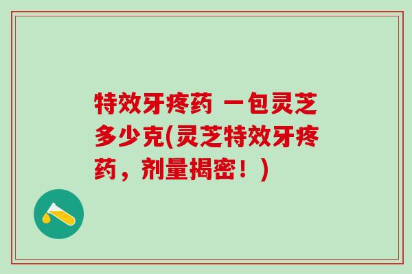 特效牙疼药 一包灵芝多少克(灵芝特效牙疼药，剂量揭密！)