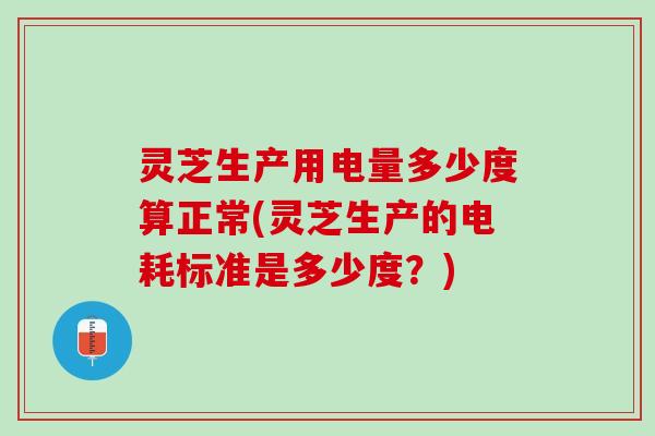 灵芝生产用电量多少度算正常(灵芝生产的电耗标准是多少度？)