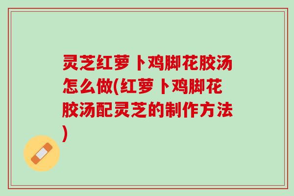 灵芝红萝卜鸡脚花胶汤怎么做(红萝卜鸡脚花胶汤配灵芝的制作方法)