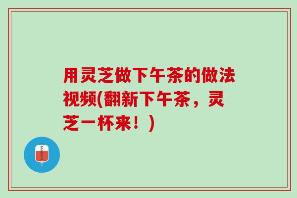 用灵芝做下午茶的做法视频(翻新下午茶，灵芝一杯来！)