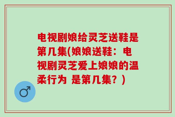 电视剧娘给灵芝送鞋是第几集(娘娘送鞋：电视剧灵芝爱上娘娘的温柔行为 是第几集？)