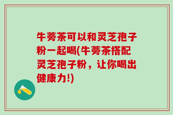 牛蒡茶可以和灵芝孢子粉一起喝(牛蒡茶搭配灵芝孢子粉，让你喝出健康力!)