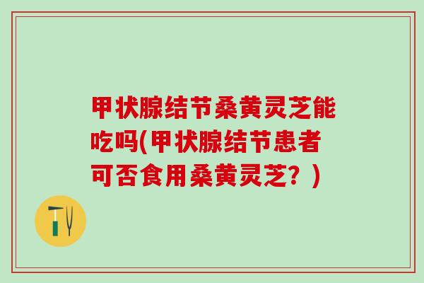 甲状腺结节桑黄灵芝能吃吗(甲状腺结节患者可否食用桑黄灵芝？)