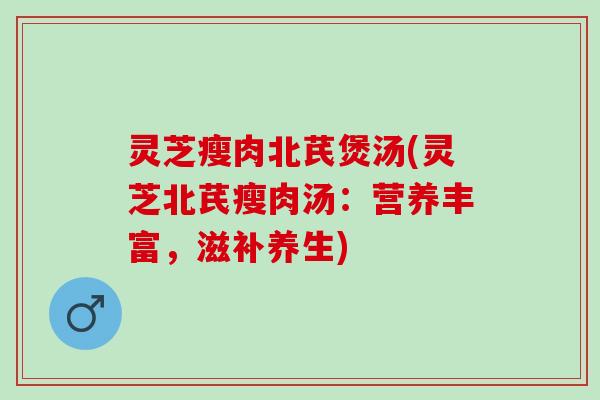 灵芝瘦肉北芪煲汤(灵芝北芪瘦肉汤：营养丰富，滋补养生)