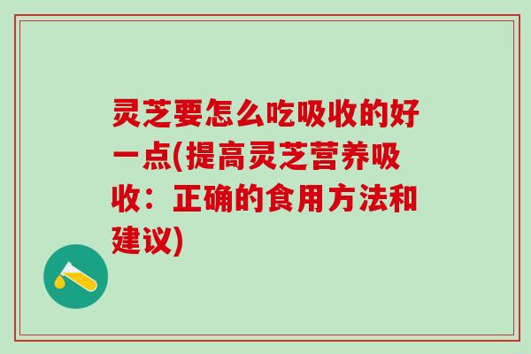 灵芝要怎么吃吸收的好一点(提高灵芝营养吸收：正确的食用方法和建议)