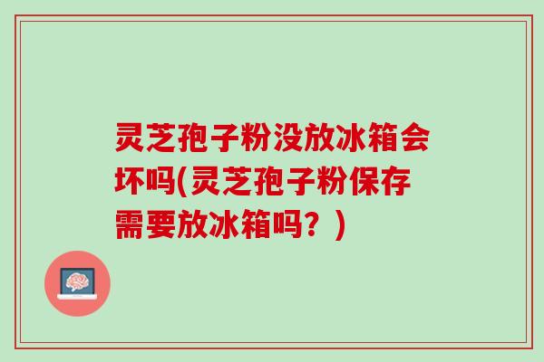 灵芝孢子粉没放冰箱会坏吗(灵芝孢子粉保存需要放冰箱吗？)