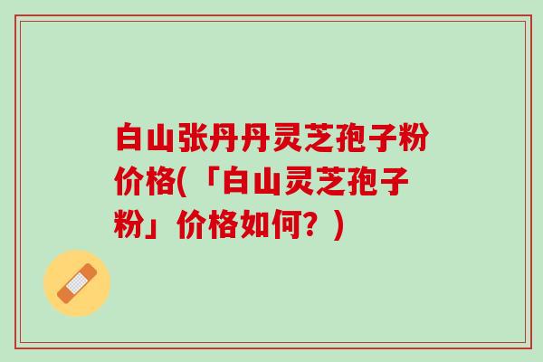 白山张丹丹灵芝孢子粉价格(「白山灵芝孢子粉」价格如何？)