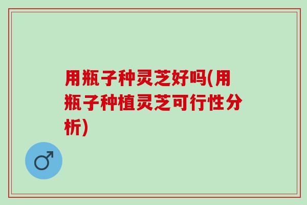 用瓶子种灵芝好吗(用瓶子种植灵芝可行性分析)