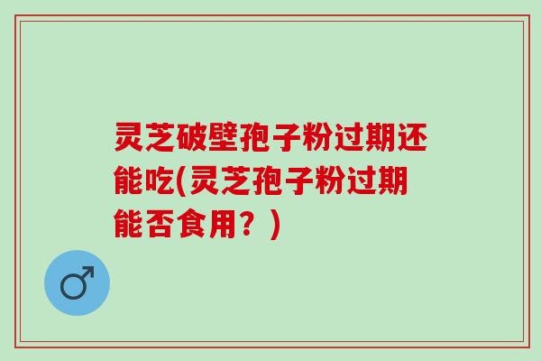 灵芝破壁孢子粉过期还能吃(灵芝孢子粉过期能否食用？)