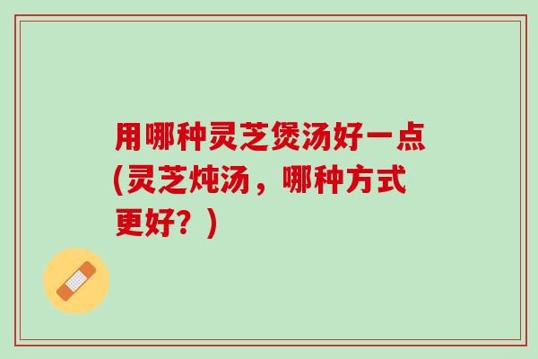 用哪种灵芝煲汤好一点(灵芝炖汤，哪种方式更好？)