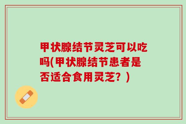 甲状腺结节灵芝可以吃吗(甲状腺结节患者是否适合食用灵芝？)