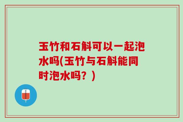 玉竹和石斛可以一起泡水吗(玉竹与石斛能同时泡水吗？)