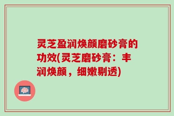 灵芝盈润焕颜磨砂膏的功效(灵芝磨砂膏：丰润焕颜，细嫩剔透)