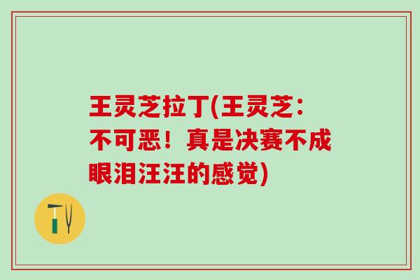 王灵芝拉丁(王灵芝：不可恶！真是决赛不成眼泪汪汪的感觉)
