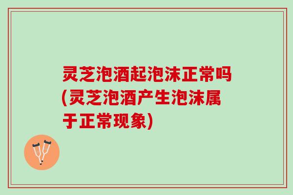 灵芝泡酒起泡沫正常吗(灵芝泡酒产生泡沫属于正常现象)