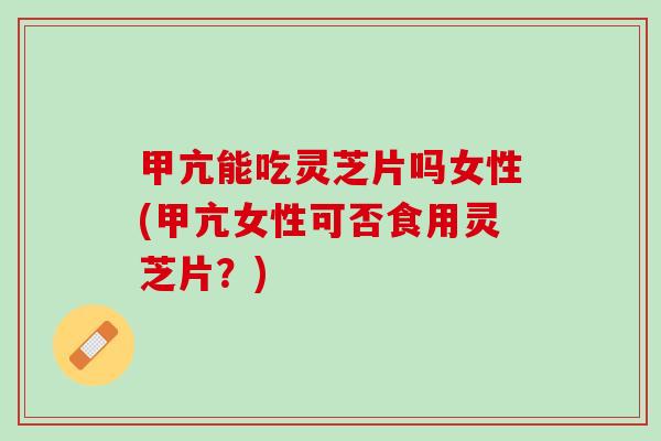 甲亢能吃灵芝片吗女性(甲亢女性可否食用灵芝片?) 甲亢能吃灵芝片吗女性(甲亢女性可否食用灵芝片?)
