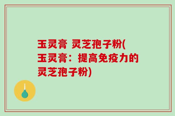 玉灵膏 灵芝孢子粉(玉灵膏：提高免疫力的灵芝孢子粉)