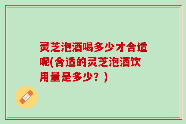 灵芝泡酒喝多少才合适呢(合适的灵芝泡酒饮用量是多少？)