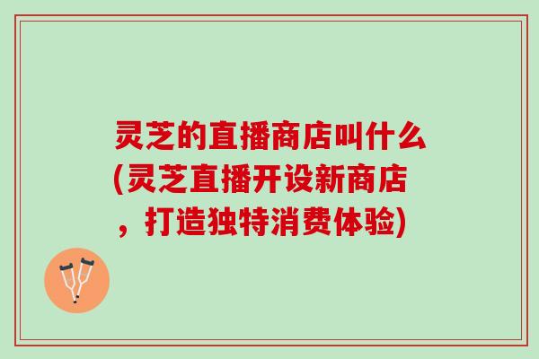 灵芝的直播商店叫什么(灵芝直播开设新商店,打造独特消费体验) 灵芝的直播商店叫什么(灵芝直播开设新商店,打造独特消费体验)