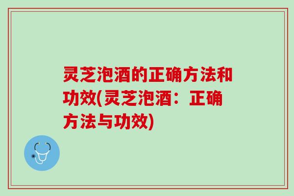 灵芝泡酒的正确方法和功效(灵芝泡酒：正确方法与功效)