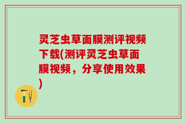 灵芝虫草面膜测评视频下载(测评灵芝虫草面膜视频，分享使用效果)