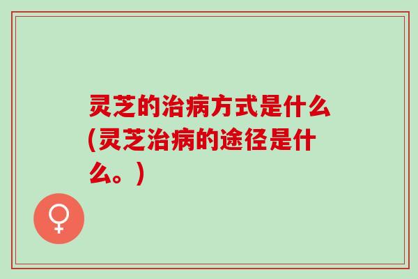 灵芝的治病方式是什么(灵芝治病的途径是什么。)