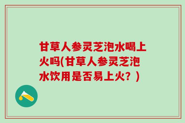 甘草人参灵芝泡水喝上火吗(甘草人参灵芝泡水饮用是否易上火？)