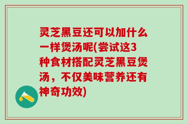 灵芝黑豆还可以加什么一样煲汤呢(尝试这3种食材搭配灵芝黑豆煲汤，不仅美味营养还有神奇功效)