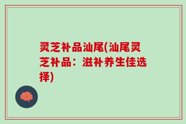 灵芝补品汕尾(汕尾灵芝补品：滋补养生佳选择)