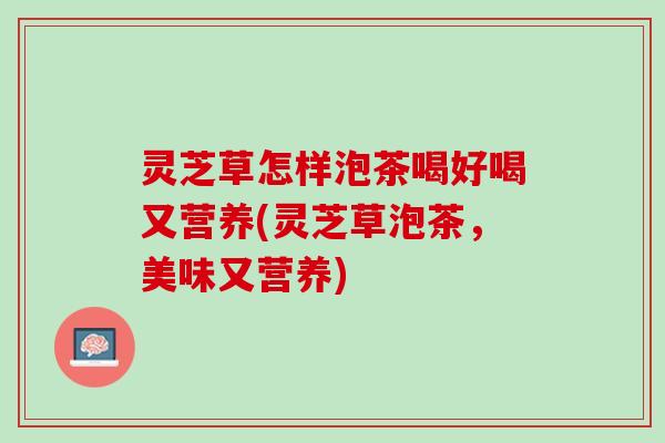灵芝草怎样泡茶喝好喝又营养(灵芝草泡茶，美味又营养)