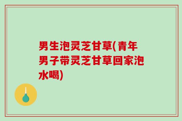 男生泡灵芝甘草(青年男子带灵芝甘草回家泡水喝)