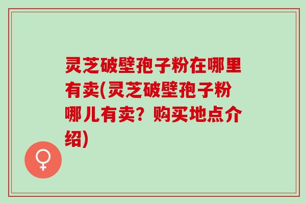 灵芝破壁孢子粉在哪里有卖(灵芝破壁孢子粉哪儿有卖？购买地点介绍)
