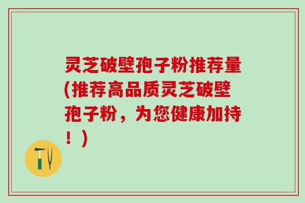 灵芝破壁孢子粉推荐量(推荐高品质灵芝破壁孢子粉，为您健康加持！)