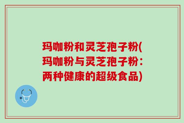 玛咖粉和灵芝孢子粉(玛咖粉与灵芝孢子粉：两种健康的超级食品)