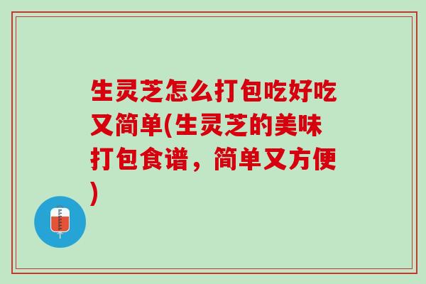 生灵芝怎么打包吃好吃又简单(生灵芝的美味打包食谱,简单又方便) 生灵芝怎么打包吃好吃又简单(生灵芝的美味打包食谱,简单又方便)