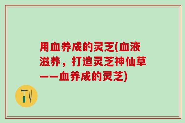 用血养成的灵芝(血液滋养，打造灵芝神仙草——血养成的灵芝)