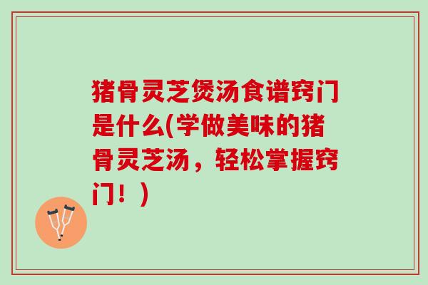 猪骨灵芝煲汤食谱窍门是什么(学做美味的猪骨灵芝汤，轻松掌握窍门！)