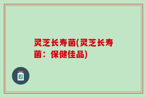 灵芝长寿菌(灵芝长寿菌:保健佳品) 灵芝长寿菌(灵芝长寿菌:保健佳品)