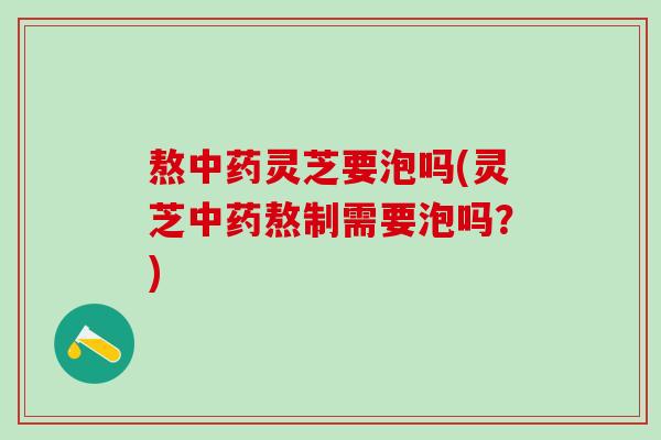 熬中药灵芝要泡吗(灵芝中药熬制需要泡吗？)