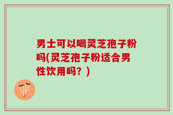 男士可以喝灵芝孢子粉吗(灵芝孢子粉适合男性饮用吗？)