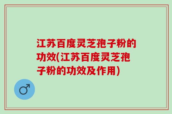 江苏百度灵芝孢子粉的功效(江苏百度灵芝孢子粉的功效及作用)