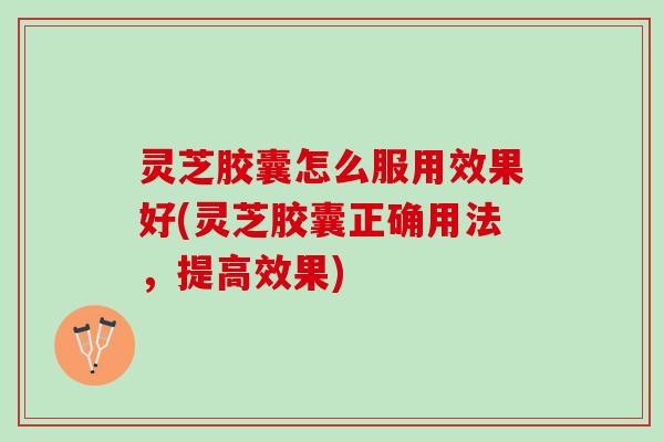 灵芝胶囊怎么服用效果好(灵芝胶囊正确用法，提高效果)