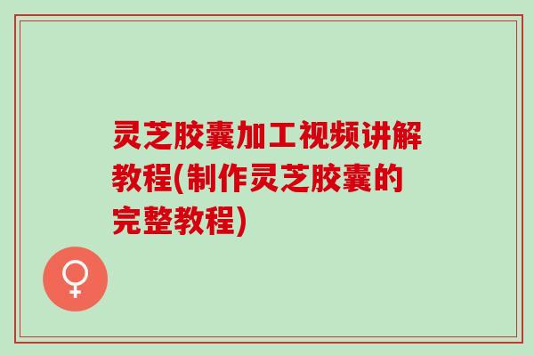 灵芝胶囊加工视频讲解教程(制作灵芝胶囊的完整教程)