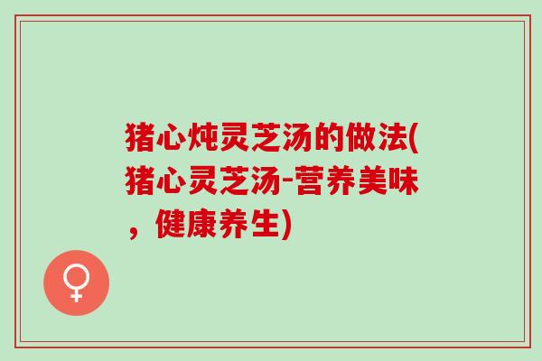猪心炖灵芝汤的做法(猪心灵芝汤-营养美味，健康养生)