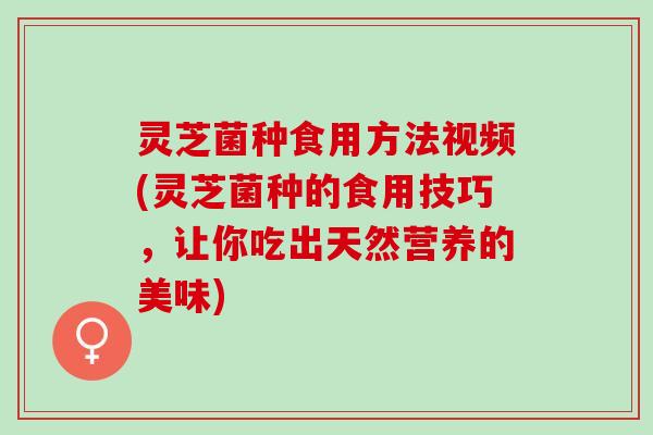 灵芝菌种食用方法视频(灵芝菌种的食用技巧，让你吃出天然营养的美味)