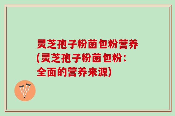 灵芝孢子粉菌包粉营养(灵芝孢子粉菌包粉：全面的营养来源)