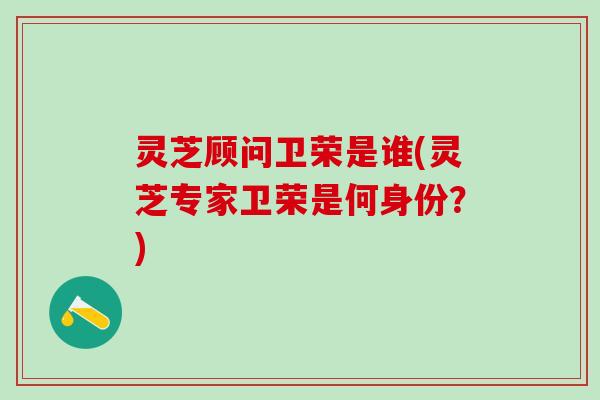 灵芝顾问卫荣是谁(灵芝专家卫荣是何身份？)