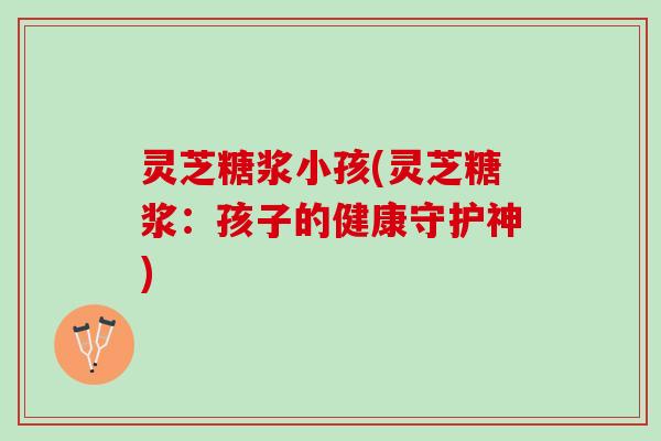 灵芝糖浆小孩(灵芝糖浆：孩子的健康守护神)