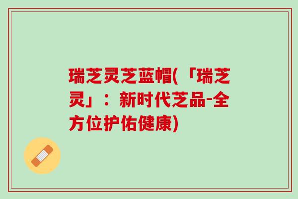 瑞芝灵芝蓝帽(「瑞芝灵」：新时代芝品-全方位护佑健康)